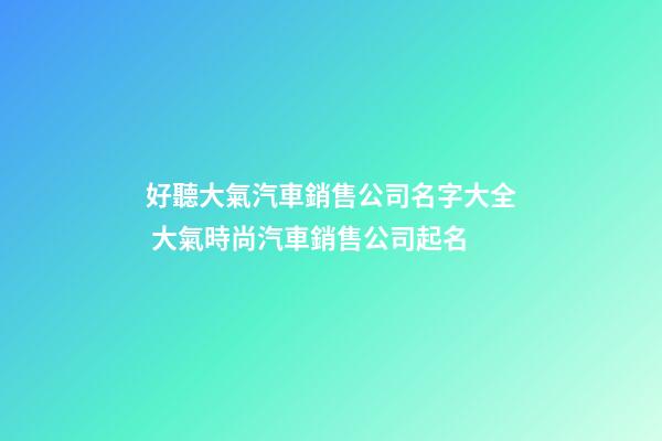 好聽大氣汽車銷售公司名字大全 大氣時尚汽車銷售公司起名